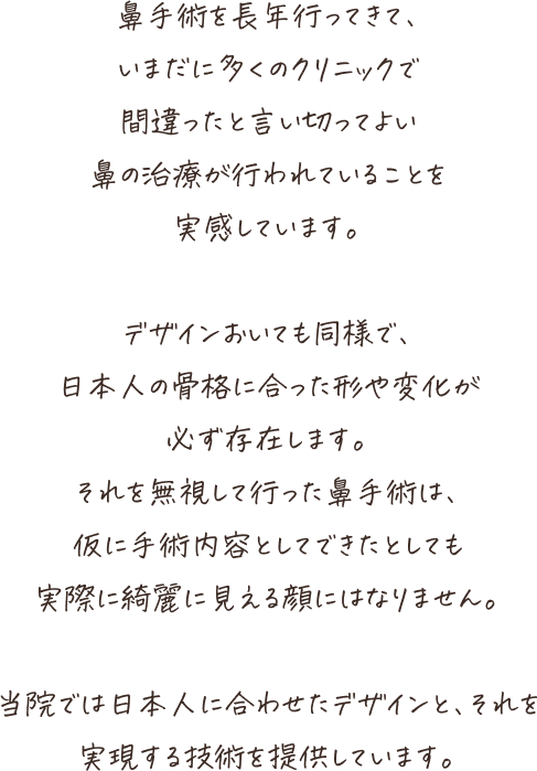鼻手術を長年行ってきて、いまだに多くのクリニックで間違ったと言い切ってよい鼻の治療が行われていることを実感します。デザインおいても同様で、日本人の骨格に合った形や変化が必ず存在します。それを無視して行った鼻手術は、仮に手術内容としてできたとしても実施にきれいに見える顔にはなりません。当院では日本人に合わせたデザインと、それを実現する技術を提供しています。