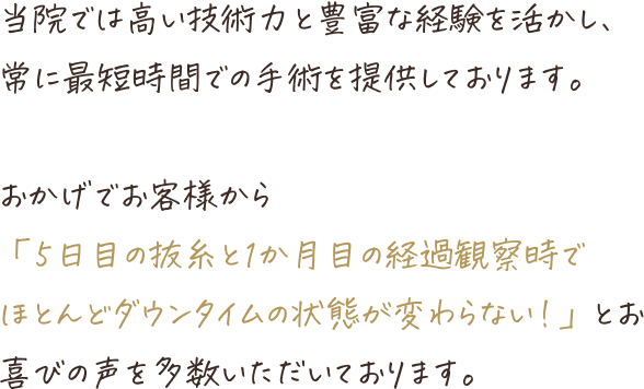 当院では高い技術力と豊富な経験を活かし、常に最短時間での手術を提供しております。おかげでお客様から「5日目の抜糸とか1か月目の経過観察でほとんどダウンタイムの状態が変わらない!」とお喜びの声を多数いただいております。